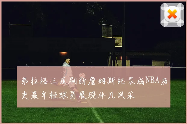 弗拉格三度刷新詹姆斯纪录成NBA历史最年轻球员展现非凡风采