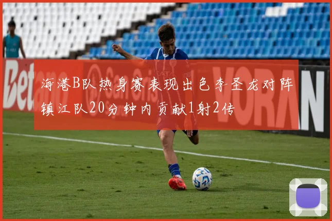 海港B队热身赛表现出色李圣龙对阵镇江队20分钟内贡献1射2传