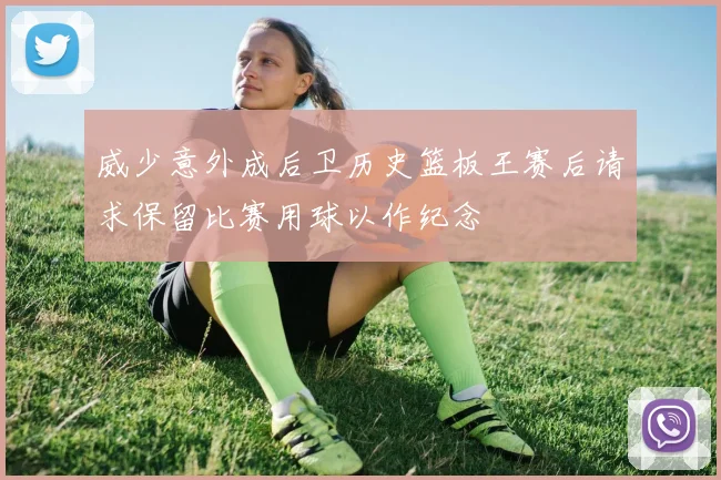 威少意外成后卫历史篮板王赛后请求保留比赛用球以作纪念