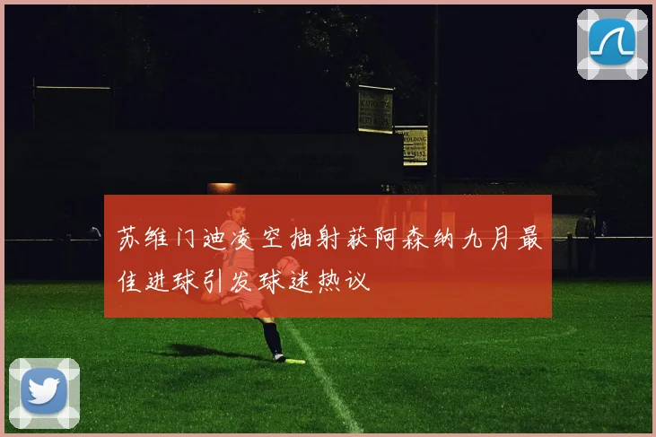 苏维门迪凌空抽射获阿森纳九月最佳进球引发球迷热议