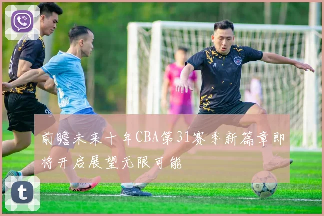 前瞻未来十年CBA第31赛季新篇章即将开启展望无限可能