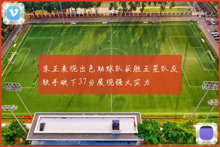 朱正表现出色助球队获胜五星队友联手砍下37分展现强大实力