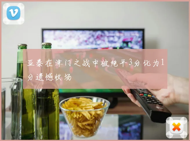 亚泰在津门之战中被绝平3分化为1分遗憾收场