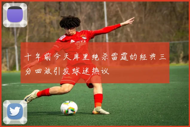 十年前今天库里绝杀雷霆的经典三分回放引发球迷热议