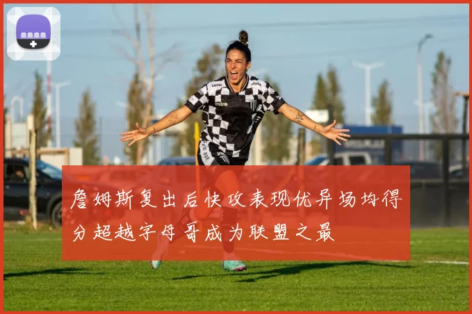 詹姆斯复出后快攻表现优异场均得分超越字母哥成为联盟之最