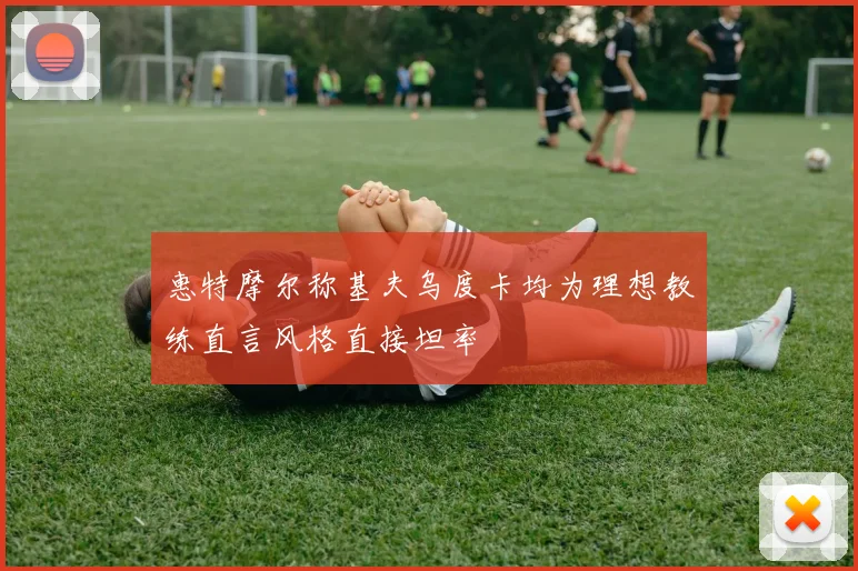 惠特摩尔称基夫乌度卡均为理想教练直言风格直接坦率