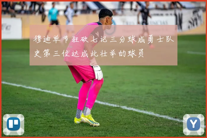 穆迪单节狂砍七记三分球成勇士队史第三位达成此壮举的球员