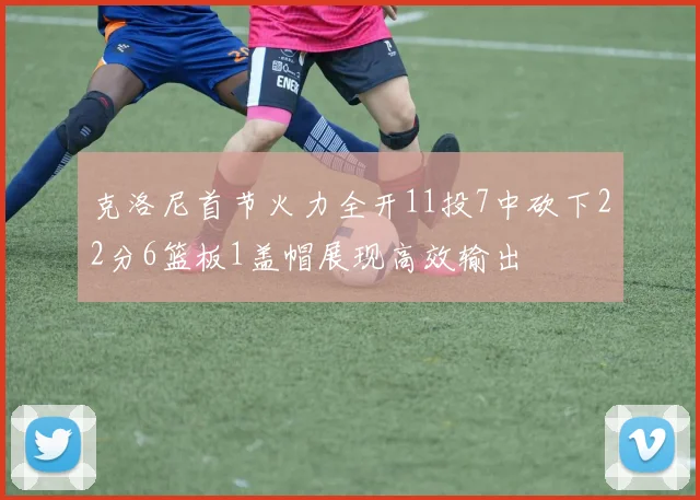 克洛尼首节火力全开11投7中砍下22分6篮板1盖帽展现高效输出