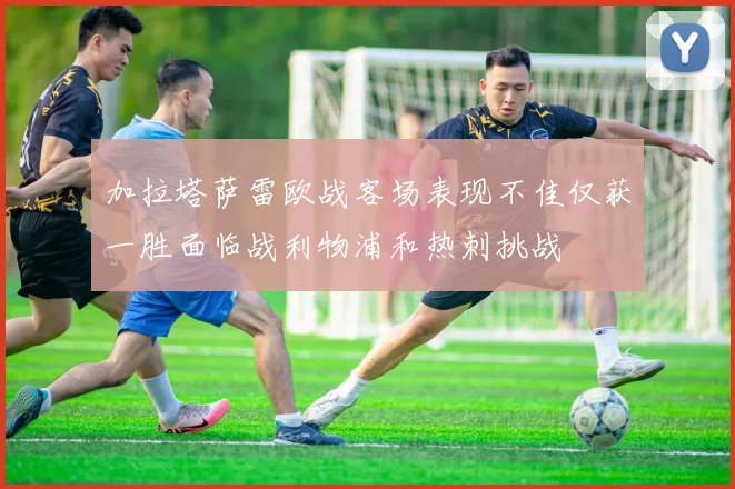 加拉塔萨雷欧战客场表现不佳仅获一胜面临战利物浦和热刺挑战