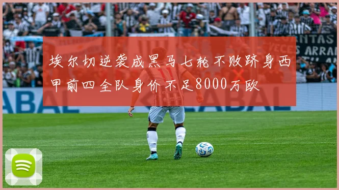 埃尔切逆袭成黑马七轮不败跻身西甲前四全队身价不足8000万欧