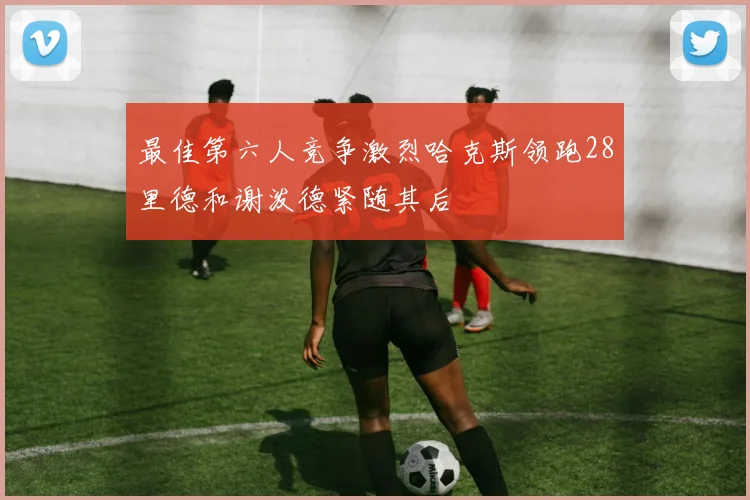 最佳第六人竞争激烈哈克斯领跑28里德和谢泼德紧随其后