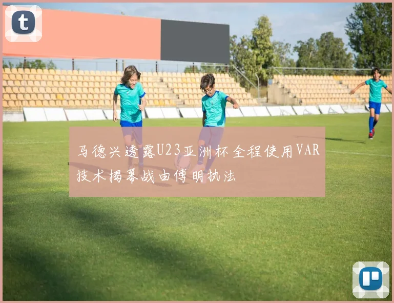 马德兴透露U23亚洲杯全程使用VAR技术揭幕战由傅明执法