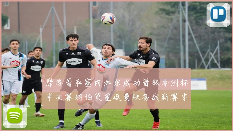 摩洛哥和塞内加尔成功晋级非洲杯半决赛姆伯莫重返曼联备战新赛季